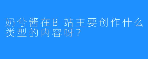 奶兮酱在B站主要创作什么类型的内容呀？