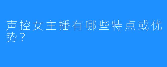 声控女主播有哪些特点或优势？