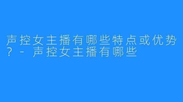 声控女主播有哪些特点或优势？-声控女主播有哪些