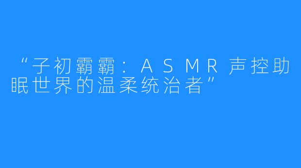 “子初霸霸：ASMR声控助眠世界的温柔统治者”