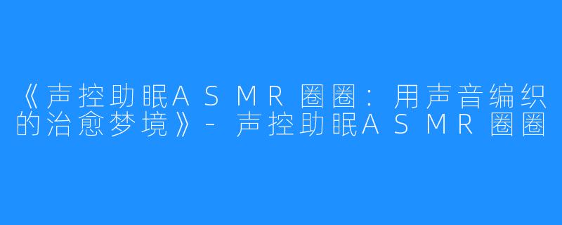 《声控助眠ASMR圈圈：用声音编织的治愈梦境》-声控助眠ASMR圈圈