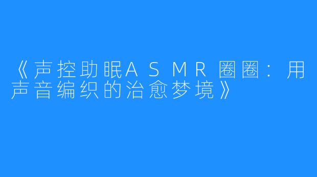 《声控助眠ASMR圈圈：用声音编织的治愈梦境》