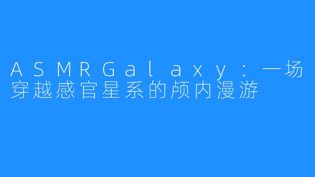ASMRGalaxy：一场穿越感官星系的颅内漫游