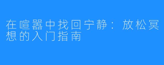 在喧嚣中找回宁静：放松冥想的入门指南