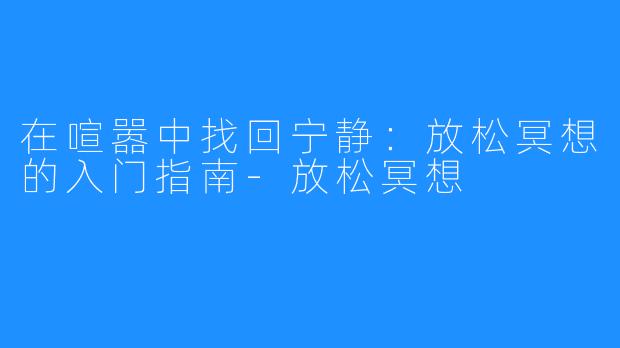 在喧嚣中找回宁静：放松冥想的入门指南-放松冥想