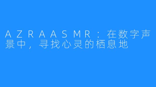 AZRAASMR：在数字声景中，寻找心灵的栖息地