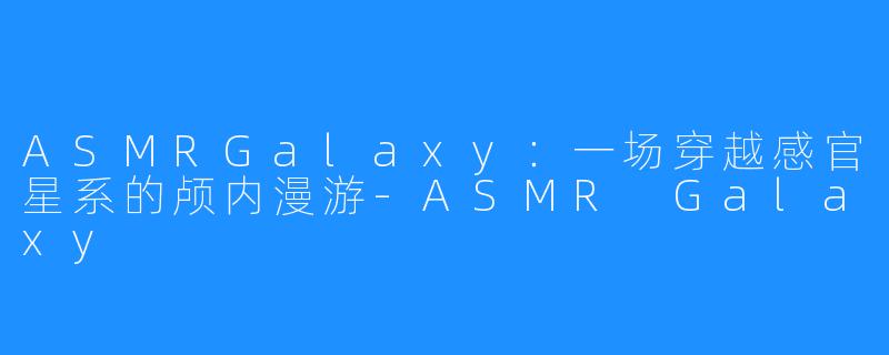 ASMRGalaxy：一场穿越感官星系的颅内漫游-ASMR Galaxy