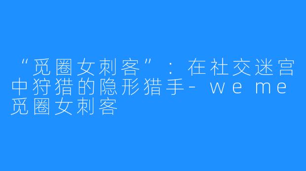 “觅圈女刺客”：在社交迷宫中狩猎的隐形猎手-weme觅圈女刺客