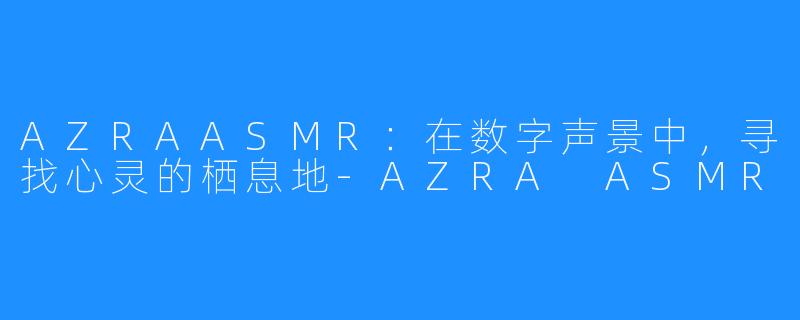 AZRAASMR：在数字声景中，寻找心灵的栖息地-AZRA ASMR