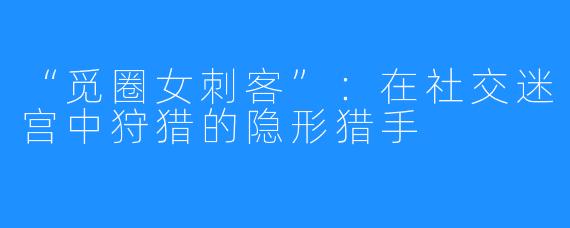 “觅圈女刺客”：在社交迷宫中狩猎的隐形猎手