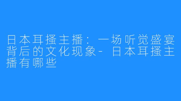 日本耳搔主播：一场听觉盛宴背后的文化现象-日本耳搔主播有哪些