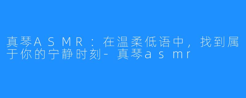 真琴ASMR：在温柔低语中，找到属于你的宁静时刻-真琴asmr