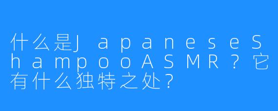 什么是JapaneseShampooASMR？它有什么独特之处？