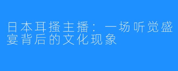 日本耳搔主播：一场听觉盛宴背后的文化现象