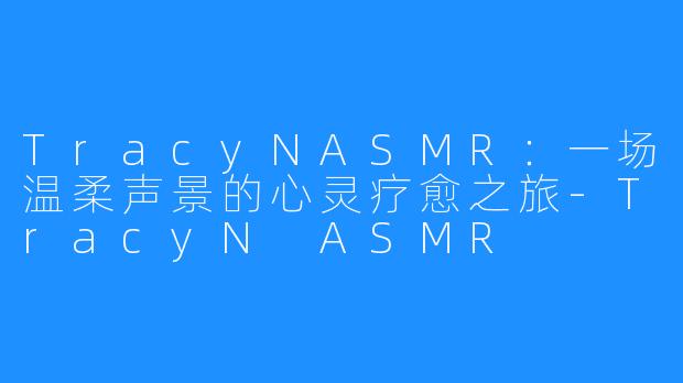 TracyNASMR：一场温柔声景的心灵疗愈之旅-TracyN ASMR