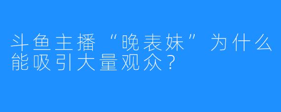 斗鱼主播“晚表妹”为什么能吸引大量观众？