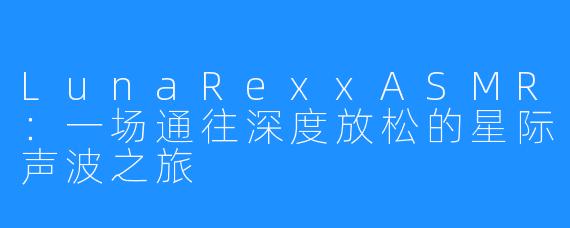 LunaRexxASMR：一场通往深度放松的星际声波之旅